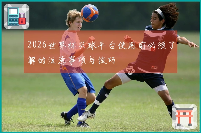 2026世界杯买球平台使用前必须了解的注意事项与技巧